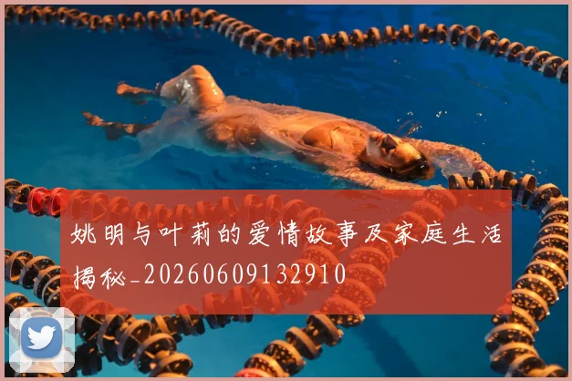 姚明与叶莉的爱情故事及家庭生活揭秘_20260609132910