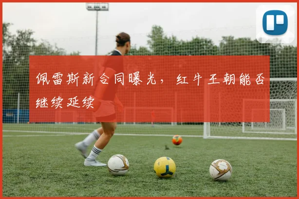 佩雷斯新合同曝光，红牛王朝能否继续延续