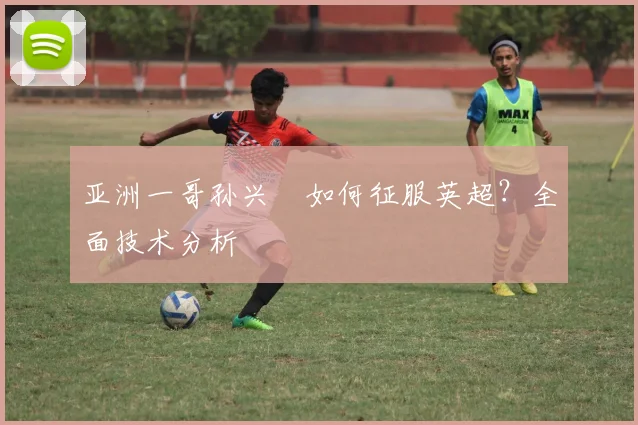亚洲一哥孙兴慜如何征服英超？全面技术分析