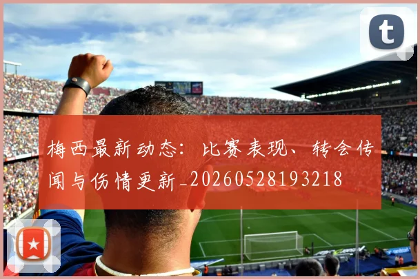 梅西最新动态：比赛表现、转会传闻与伤情更新_20260528193218