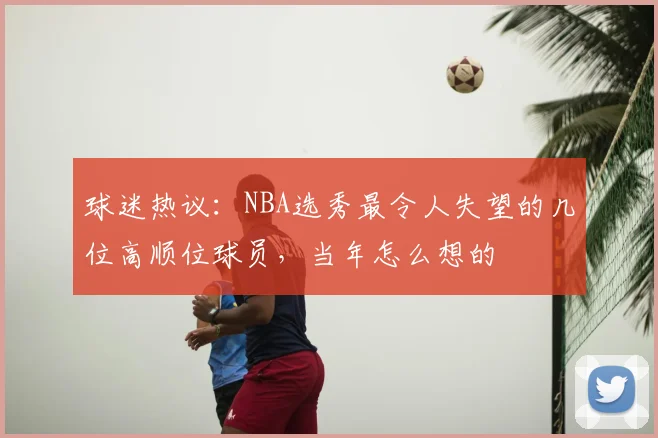 球迷热议：NBA选秀最令人失望的几位高顺位球员，当年怎么想的