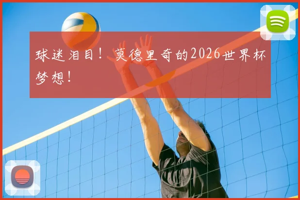 球迷泪目！莫德里奇的2026世界杯梦想！