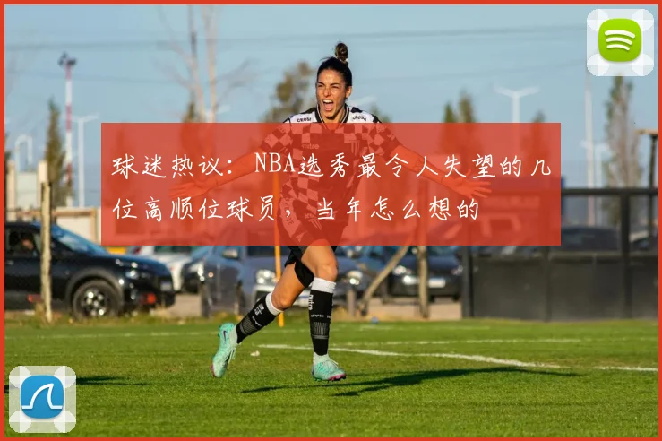 球迷热议：NBA选秀最令人失望的几位高顺位球员，当年怎么想的