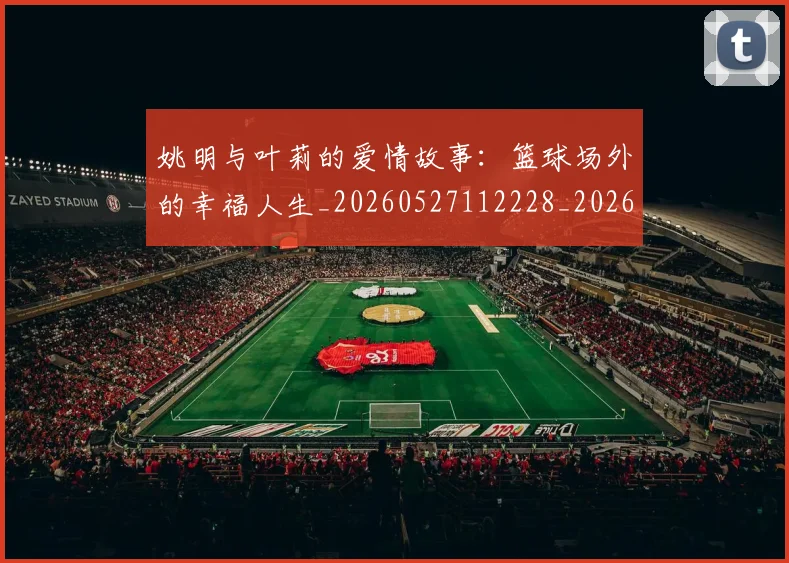 姚明与叶莉的爱情故事：篮球场外的幸福人生_20260527112228_20260609132912